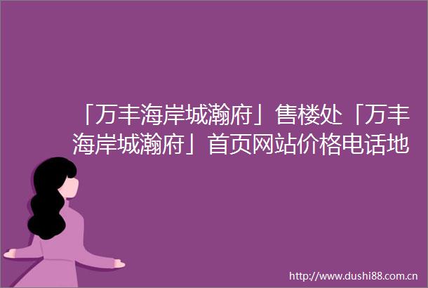 「万丰海岸城瀚府」售楼处「万丰海岸城瀚府」首页网站价格电话地铁规划图最新消息楼盘详情户型图营销中心售楼处电话