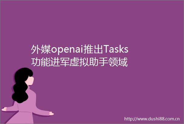外媒openai推出Tasks功能进军虚拟助手领域