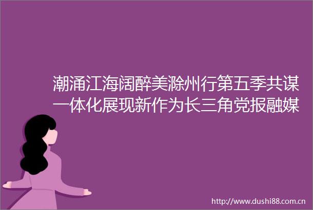 潮涌江海阔醉美滁州行第五季共谋一体化展现新作为长三角党报融媒体滁州集中采风行动启动
