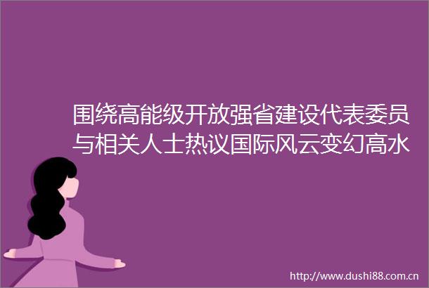 围绕高能级开放强省建设代表委员与相关人士热议国际风云变幻高水平开放路在何方网页链接