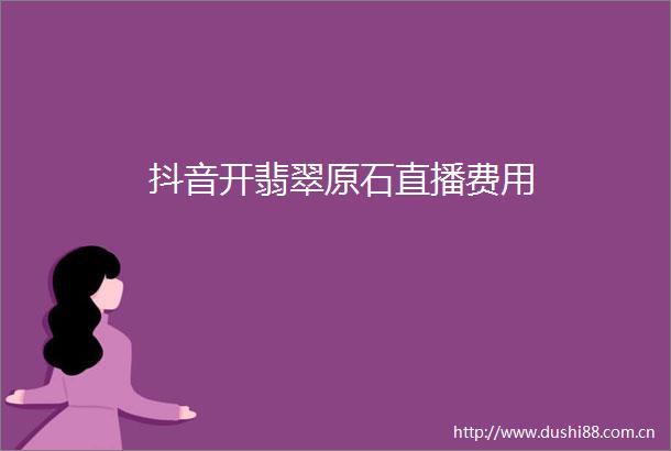 抖音开翡翠原石直播费用