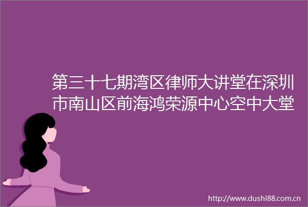 第三十七期湾区律师大讲堂在深圳市南山区前海鸿荣源中心空中大堂盛大举行