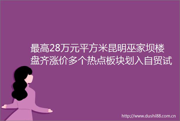 最高28万元平方米昆明巫家坝楼盘齐涨价多个热点板块划入自贸试验区