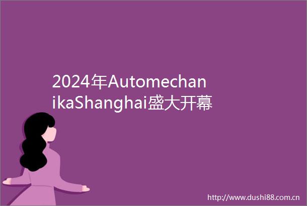 2024年AutomechanikaShanghai盛大开幕展商与同期活动数量再创新高