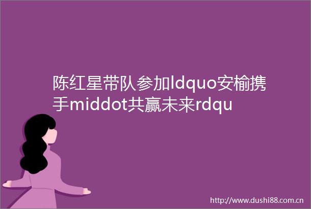 陈红星带队参加ldquo安榆携手middot共赢未来rdquo安康mdash榆林产业合作投资机遇发布会