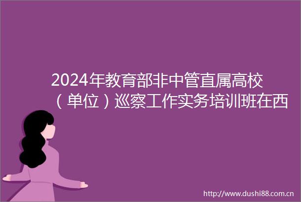 2024年教育部非中管直属高校（单位）巡察工作实务培训班在西安交大开班卢建军作专题报告