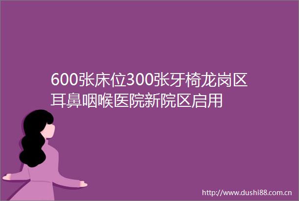 600张床位300张牙椅龙岗区耳鼻咽喉医院新院区启用