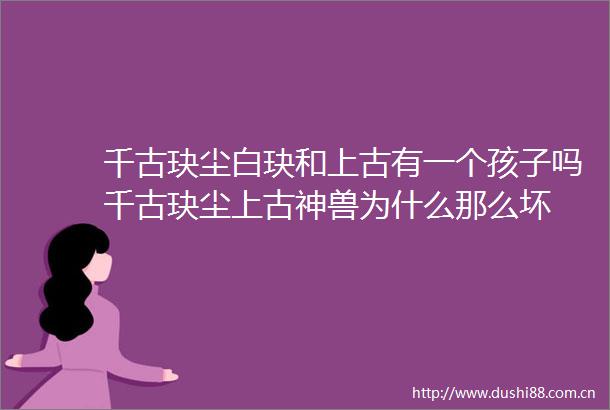 千古玦尘白玦和上古有一个孩子吗千古玦尘上古神兽为什么那么坏
