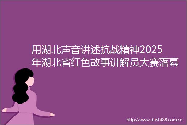 用湖北声音讲述抗战精神2025年湖北省红色故事讲解员大赛落幕