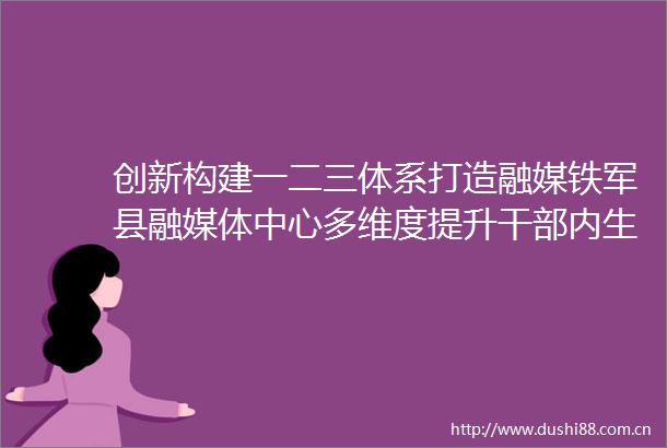创新构建一二三体系打造融媒铁军县融媒体中心多维度提升内生动力为媒体融合发展注入全新活力