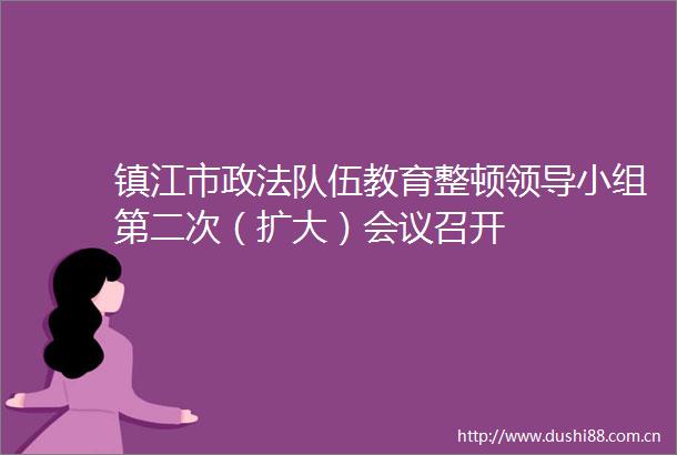 镇江市政法队伍教育整顿小组第二次（扩大）会议召开
