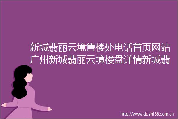 新城翡丽云境售楼处电话首页网站广州新城翡丽云境楼盘详情新城翡丽云境