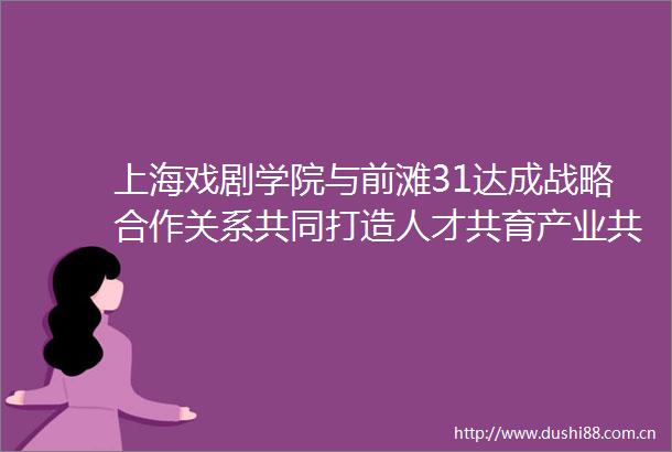 上海戏剧学院与前滩31达成战略合作关系共同打造人才共育产业共建新范式
