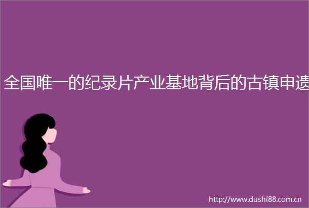 全国唯一的纪录片产业基地背后的古镇申遗