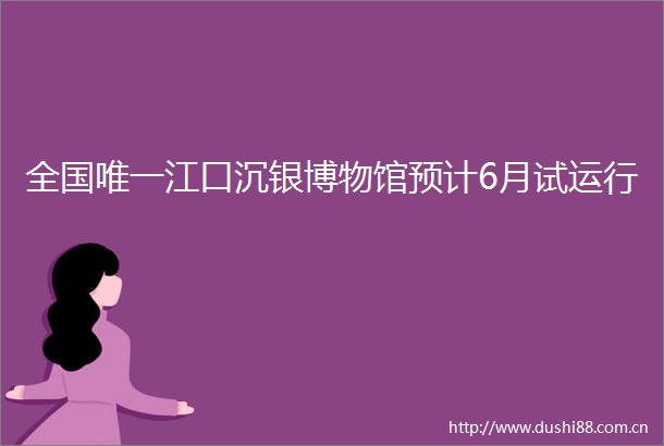 全国唯一江口沉银博物馆预计6月试运行
