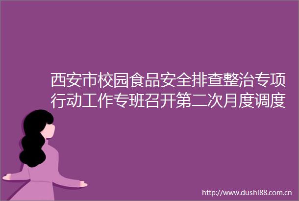 西安市校园食品安全排查整治专项行动工作专班召开第二次月度调度会