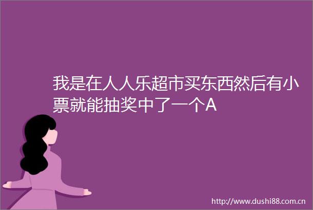 我是在人人乐超市买东西然后有小票就能抽奖中了一个A