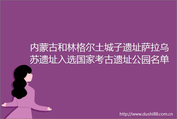 内蒙古和林格尔土城子遗址萨拉乌苏遗址入选考古遗址公园名单