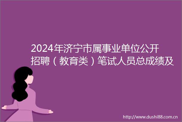 2024年济宁市属事业单位公开招聘（教育类）笔试人员总成绩及拟进入考