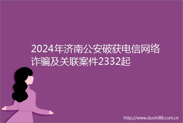 2024年济南破获电信网络诈及关联案件2332起