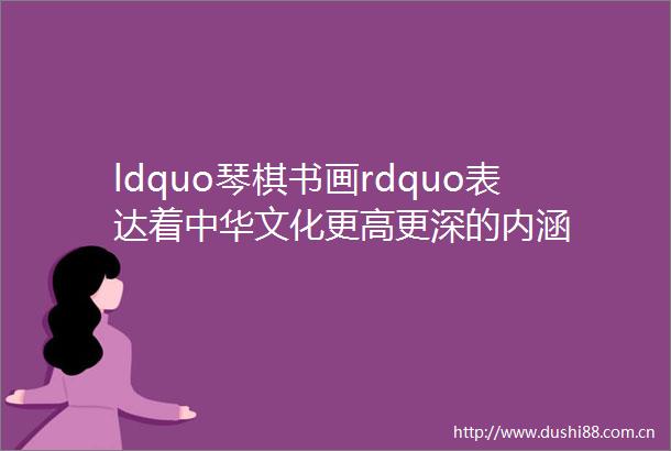 ldquo琴棋书画rdquo表达着中华文化更高更深的内涵