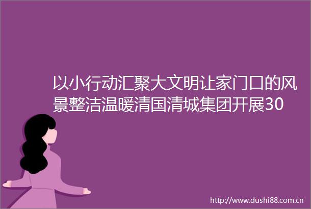 以小行动汇聚大文明让家门口的风景整洁温暖清国清城集团开展30分钟改变你的回家路瑶海南村共建活动