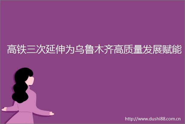 高铁三次延伸为乌鲁木齐高质量发展赋能