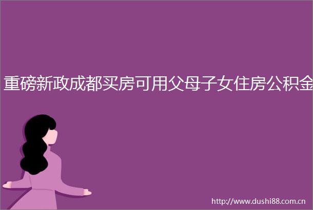 重磅新政成都买房可用父母子女住房公积金