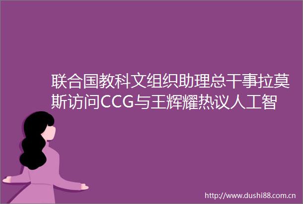 联合国教科文组织助理总干事拉莫斯访问CCG与王辉耀热议人工智能发展伦理