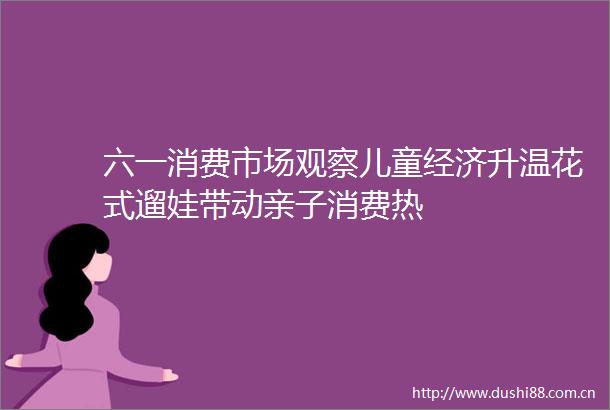 六一消费市场观察儿童经济升温花式遛娃带动亲子消费热