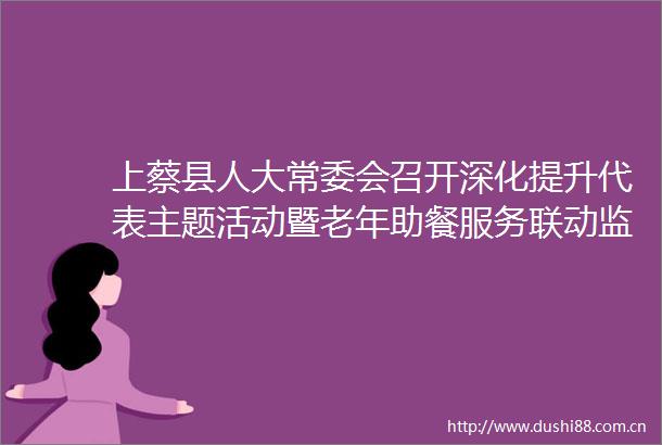 上蔡县人大常委会召开深化提升代表主题活动暨老年助餐服务联动监督推进会