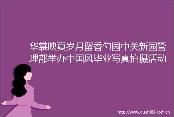 华裳映夏岁月留香勺园中关新园管理部举办风毕业拍摄活动