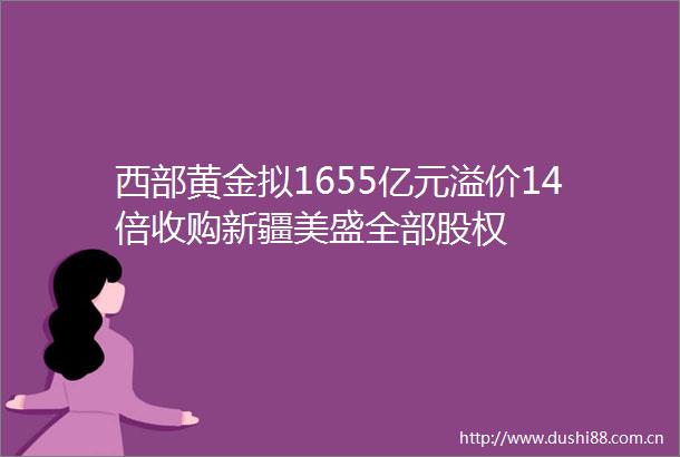 西部黄金拟1655亿元溢价14倍收购新疆美盛全部股权