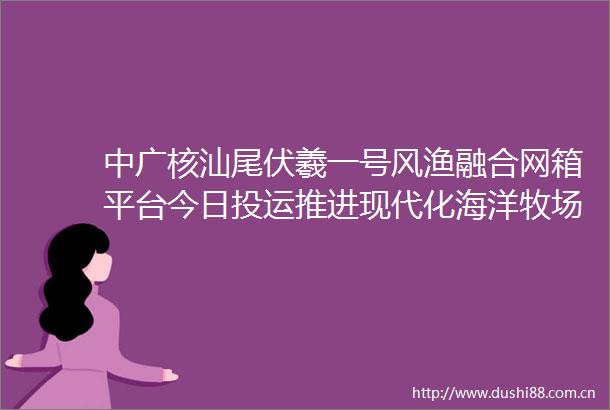 中广核汕尾伏羲一号风渔融合网箱平台今日投运推进现代化海洋牧场建设激发蓝色经济新动能