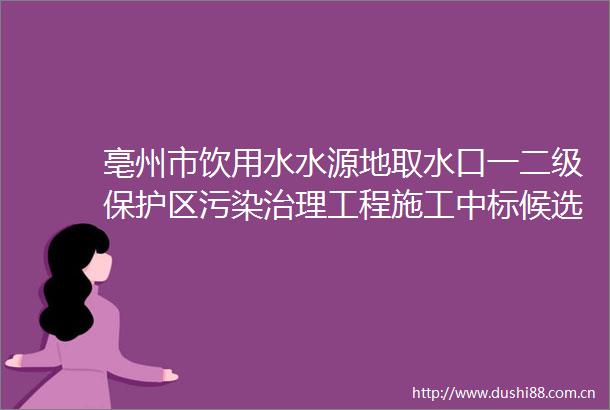 亳州市饮用水水源地取水口一二级保护区污染治理工程施工中标候选人公示