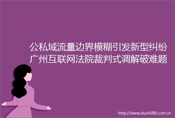 公私域流量边界模糊引发新型广州互联网裁判式调解破难题