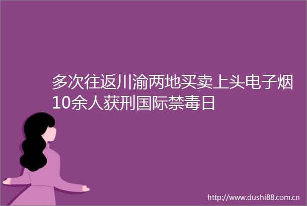 多次往返川渝两地买卖上头电子烟10余人获刑国际禁毒日