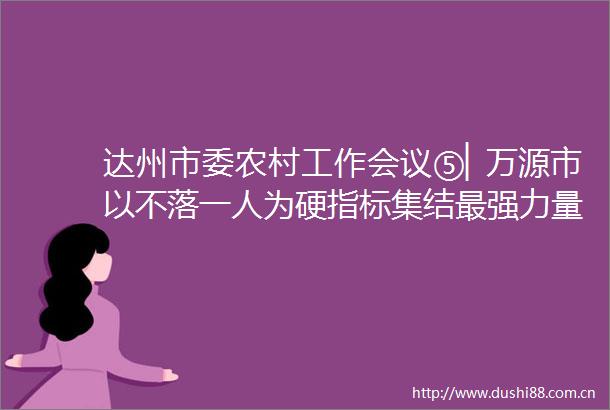 达州市委农村工作会议⑤▏万源市以不落一人为硬指标集结最强力量推进乡村振兴