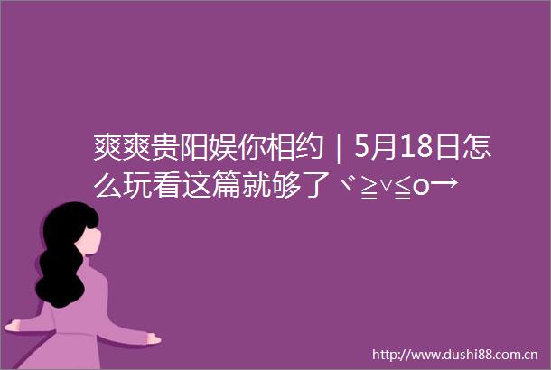 爽爽贵阳娱你相约｜5月18日怎么玩看这篇就够了ヾ≧▽≦o→