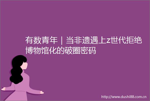 有数青年｜当非遗遇上z世代拒绝博物馆化的破圈密码