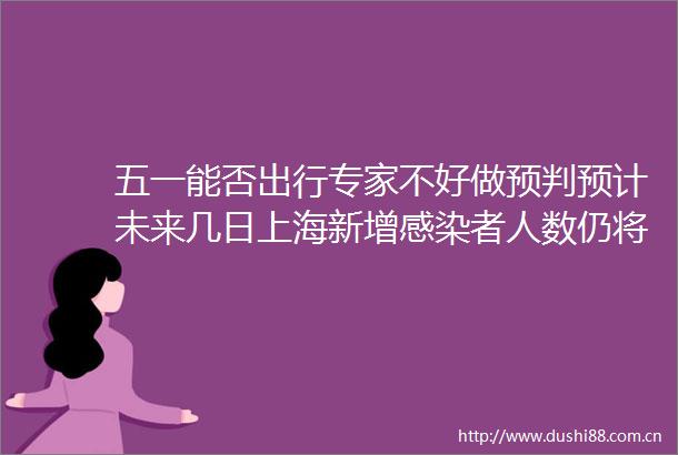 五一能否出行专家不好做预判预计未来几日上海新增感染者人数仍将处于高位苏州新增阳性感染者