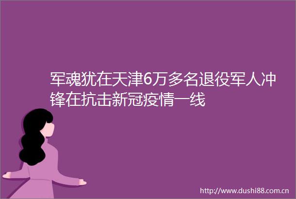 军魂犹在天津6万多名退役军人冲锋在抗击新冠疫情一线