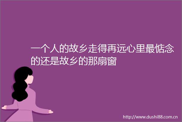 一个人的故乡走得再远心里最惦念的还是故乡的那扇窗
