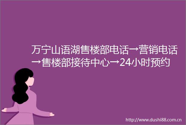 万宁山语湖售楼部电话→营销电话→售楼部接待中心→24小时预约电话→最新价格最新销售动态