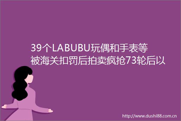 39个LABUBU玩偶和手表等被海关扣罚后拍卖疯抢73轮后以超19万元成交最后十分钟经历62轮竞价