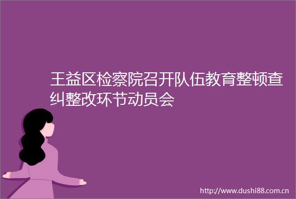 王益区检察院召开队伍教育整顿查纠整改环节动员会
