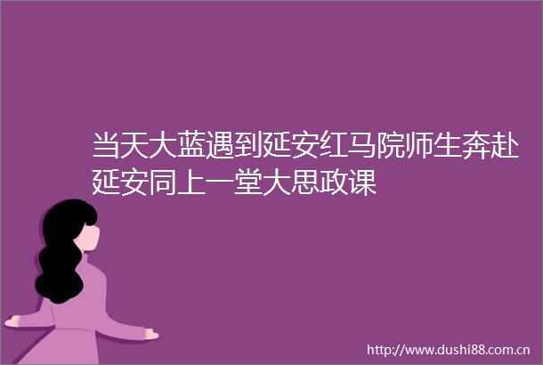 当天大蓝遇到延安红马院师生奔赴延安同上一堂大思政课