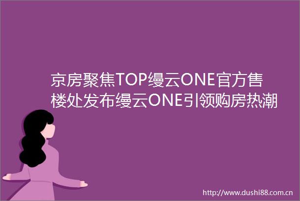 京房聚焦TOP缦云ONE官方售楼处发布缦云ONE引领购房热潮