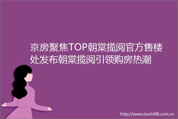 京房聚焦TOP朝棠揽阅官方售楼处发布朝棠揽阅引领购房热潮