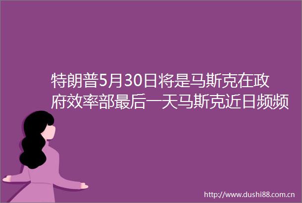 特朗普5月30日将是马斯克在效率部最后一天马斯克近日频频发声表示将更多关注旗下公司